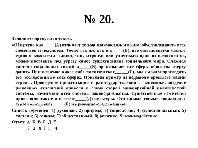 № 20. Заполните пропуски в тексте. «Общество как_____(А) отличает тесная взаимосвязь и взаимообусловленность всех элементов и подсистем. Точно так же, как и в ____(Б), все они являются частью единого комплекса- такого, что, затронув или уничтожив один из компонентов, можно поставить под угрозу самоё существование социального мира. Сложная система социальных связей и_____(В) пронизывает все сферы общества сверху донизу. Принимаемое какое-либо политическое______(Г), мы сможем проследить его последствия во всех сферах. Приведём пример из недавнего прошлого нашей страны. Проведение приватизации и разгосударствления в экономике, введение рыночных отношений привели в слому старой однопартийной политической системы, изменению всей системы законодательства. Существенные изменения произошли также и в сфере_____(Д) культуры. Основными типами социальных связей выступают_____(Е) и причинно-следственные». Список терминов: 1) духовная; 2) природа; 3) социология; 4) функциональный; 5) система; 6) социум; 7) общественный; 8) решение; 9) взаимодействие. Ответ: А Б В Г Д Е  5 2 9 8 1 4 