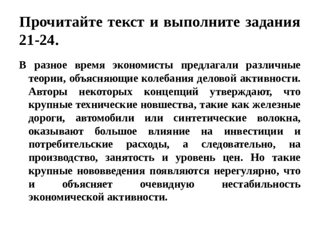 Прочитайте текст и выполните задания 21-24. В разное время экономисты предлагали различные теории, объясняющие колебания деловой активности. Авторы некоторых концепций утверждают, что крупные технические новшества, такие как железные дороги, автомобили или синтетические волокна, оказывают большое влияние на инвестиции и потребительские расходы, а следовательно, на производство, занятость и уровень цен. Но такие крупные нововведения появляются нерегулярно, что и объясняет очевидную нестабильность экономической активности.   