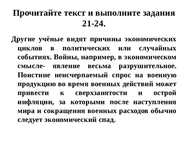 Прочитайте текст и выполните задания 21-24. Другие учёные видят причины экономических циклов в политических или случайных событиях. Войны, например, в экономическом смысле- явление весьма разрушительное. Поистине неисчерпаемый спрос на военную продукцию во время военных действий может привести к сверхзанятости и острой инфляции, за которыми после наступления мира и сокращения военных расходов обычно следует экономический спад. 