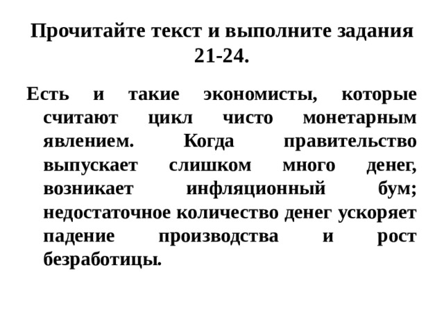 Прочитайте текст и выполните задания 21-24. Есть и такие экономисты, которые считают цикл чисто монетарным явлением. Когда правительство выпускает слишком много денег, возникает инфляционный бум; недостаточное количество денег ускоряет падение производства и рост безработицы. 