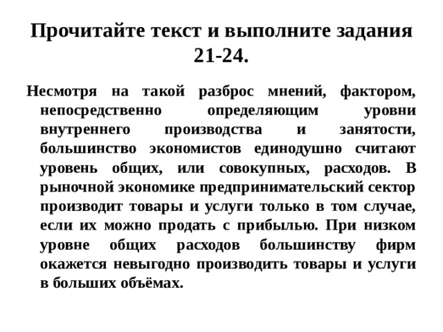 Прочитайте текст и выполните задания 21-24. Несмотря на такой разброс мнений, фактором, непосредственно определяющим уровни внутреннего производства и занятости, большинство экономистов единодушно считают уровень общих, или совокупных, расходов. В рыночной экономике предпринимательский сектор производит товары и услуги только в том случае, если их можно продать с прибылью. При низком уровне общих расходов большинству фирм окажется невыгодно производить товары и услуги в больших объёмах. 