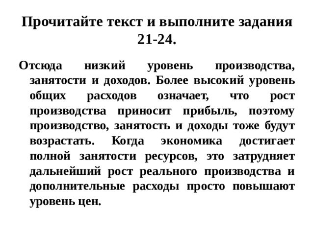 Прочитайте текст и выполните задания 21-24. Отсюда низкий уровень производства, занятости и доходов. Более высокий уровень общих расходов означает, что рост производства приносит прибыль, поэтому производство, занятость и доходы тоже будут возрастать. Когда экономика достигает полной занятости ресурсов, это затрудняет дальнейший рост реального производства и дополнительные расходы просто повышают уровень цен. 