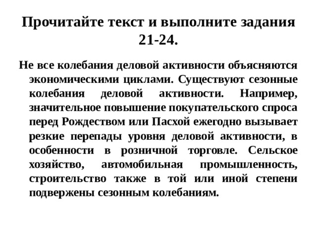 Прочитайте текст и выполните задания 21-24. Не все колебания деловой активности объясняются экономическими циклами. Существуют сезонные колебания деловой активности. Например, значительное повышение покупательского спроса перед Рождеством или Пасхой ежегодно вызывает резкие перепады уровня деловой активности, в особенности в розничной торговле. Сельское хозяйство, автомобильная промышленность, строительство также в той или иной степени подвержены сезонным колебаниям. 