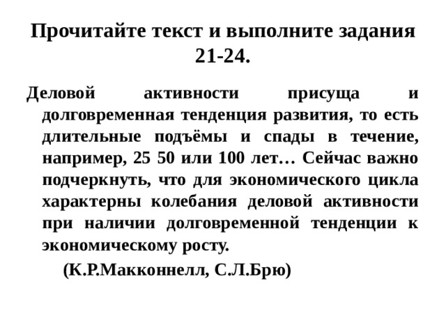 Прочитайте текст и выполните задания 21-24. Деловой активности присуща и долговременная тенденция развития, то есть длительные подъёмы и спады в течение, например, 25 50 или 100 лет… Сейчас важно подчеркнуть, что для экономического цикла характерны колебания деловой активности при наличии долговременной тенденции к экономическому росту.  (К.Р.Макконнелл, С.Л.Брю) 