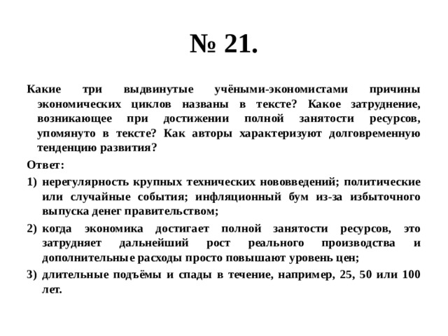 № 21. Какие три выдвинутые учёными-экономистами причины экономических циклов названы в тексте? Какое затруднение, возникающее при достижении полной занятости ресурсов, упомянуто в тексте? Как авторы характеризуют долговременную тенденцию развития? Ответ: нерегулярность крупных технических нововведений; политические или случайные события; инфляционный бум из-за избыточного выпуска денег правительством; когда экономика достигает полной занятости ресурсов, это затрудняет дальнейший рост реального производства и дополнительные расходы просто повышают уровень цен; длительные подъёмы и спады в течение, например, 25, 50 или 100 лет. 