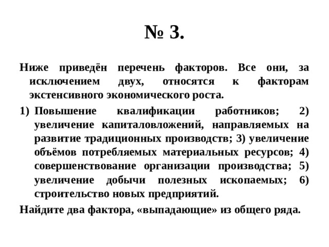 № 3. Ниже приведён перечень факторов. Все они, за исключением двух, относятся к факторам экстенсивного экономического роста. Повышение квалификации работников; 2) увеличение капиталовложений, направляемых на развитие традиционных производств; 3) увеличение объёмов потребляемых материальных ресурсов; 4) совершенствование организации производства; 5) увеличение добычи полезных ископаемых; 6) строительство новых предприятий. Найдите два фактора, «выпадающие» из общего ряда. 