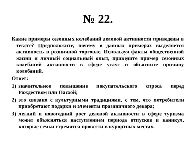 № 22. Какие примеры сезонных колебаний деловой активности приведены в тексте? Предположите, почему в данных примерах выделяется активность в розничной торговле. Используя факты общественной жизни и личный социальный опыт, приведите пример сезонных колебаний активности в сфере услуг и объясните причину колебаний. Ответ: значительное повышение покупательского спроса перед Рождеством или Пасхой; это связано с культурными традициями, с тем, что потребители приобретают подарки и элементы праздничного декора; летний и новогодний рост деловой активности в сфере туризма может объясняться наступлением периода отпусков и каникул, которые семьи стремятся провести в курортных местах. 