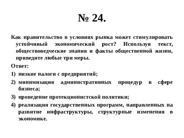 № 24. Как правительство в условиях рынка может стимулировать устойчивый экономический рост? Используя текст, обществоведческие знания и факты общественной жизни, приведите любые три меры. Ответ: низкие налоги с предприятий; минимизация административных процедур в сфере бизнеса; проведение протекционистской политики; реализация государственных программ, направленных на развитие инфраструктуры, структурные изменения в экономике. 