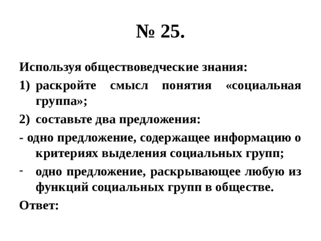 № 25. Используя обществоведческие знания: раскройте смысл понятия «социальная группа»; составьте два предложения: - одно предложение, содержащее информацию о критериях выделения социальных групп; одно предложение, раскрывающее любую из функций социальных групп в обществе. Ответ: 