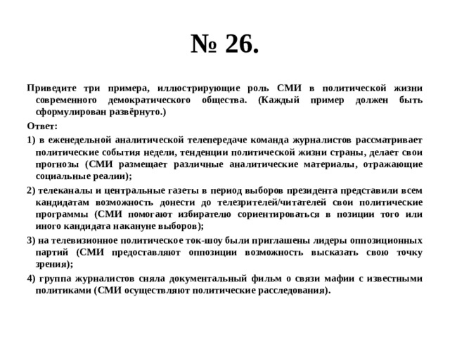 № 26. Приведите три примера, иллюстрирующие роль СМИ в политической жизни современного демократического общества. (Каждый пример должен быть сформулирован развёрнуто.) Ответ: 1) в еженедельной аналитической телепередаче команда журналистов рассматривает политические события недели, тенденции политической жизни страны, делает свои прогнозы (СМИ размещает различные аналитические материалы, отражающие социальные реалии); 2) телеканалы и центральные газеты в период выборов президента представили всем кандидатам возможность донести до телезрителей/читателей свои политические программы (СМИ помогают избирателю сориентироваться в позиции того или иного кандидата накануне выборов); 3) на телевизионное политическое ток-шоу были приглашены лидеры оппозиционных партий (СМИ предоставляют оппозиции возможность высказать свою точку зрения); 4) группа журналистов сняла документальный фильм о связи мафии с известными политиками (СМИ осуществляют политические расследования). 