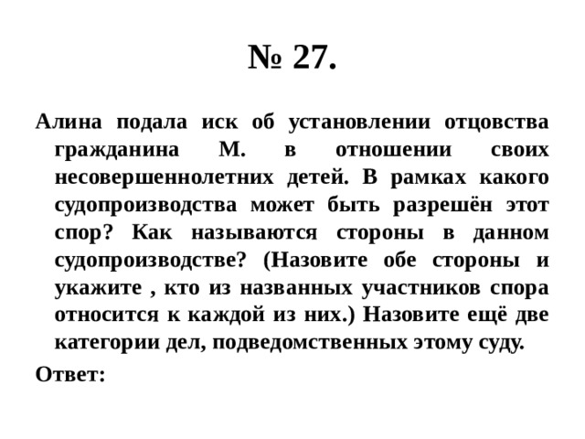 № 27. Алина подала иск об установлении отцовства гражданина М. в отношении своих несовершеннолетних детей. В рамках какого судопроизводства может быть разрешён этот спор? Как называются стороны в данном судопроизводстве? (Назовите обе стороны и укажите , кто из названных участников спора относится к каждой из них.) Назовите ещё две категории дел, подведомственных этому суду. Ответ: 