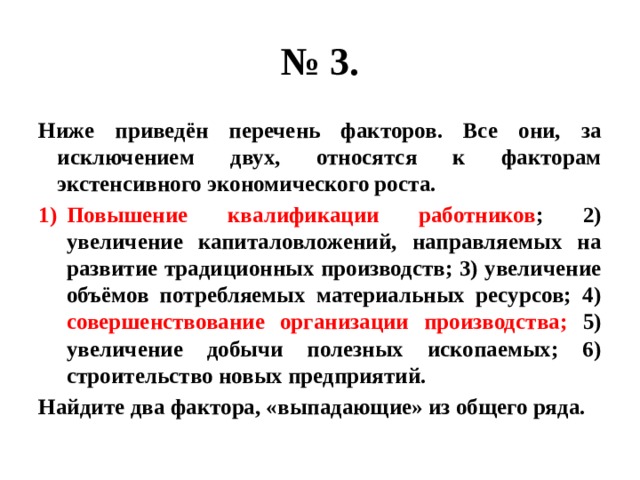 № 3. Ниже приведён перечень факторов. Все они, за исключением двух, относятся к факторам экстенсивного экономического роста. Повышение квалификации работников ; 2) увеличение капиталовложений, направляемых на развитие традиционных производств; 3) увеличение объёмов потребляемых материальных ресурсов; 4) совершенствование организации производства; 5) увеличение добычи полезных ископаемых; 6) строительство новых предприятий. Найдите два фактора, «выпадающие» из общего ряда. 