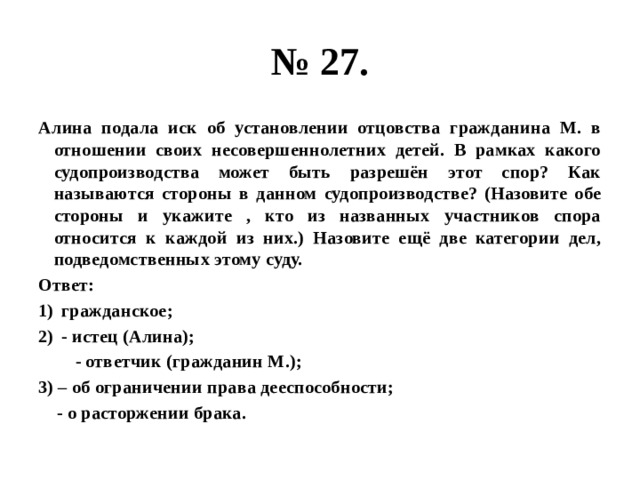 № 27. Алина подала иск об установлении отцовства гражданина М. в отношении своих несовершеннолетних детей. В рамках какого судопроизводства может быть разрешён этот спор? Как называются стороны в данном судопроизводстве? (Назовите обе стороны и укажите , кто из названных участников спора относится к каждой из них.) Назовите ещё две категории дел, подведомственных этому суду. Ответ: гражданское; - истец (Алина);  - ответчик (гражданин М.); 3) – об ограничении права дееспособности;  - о расторжении брака. 