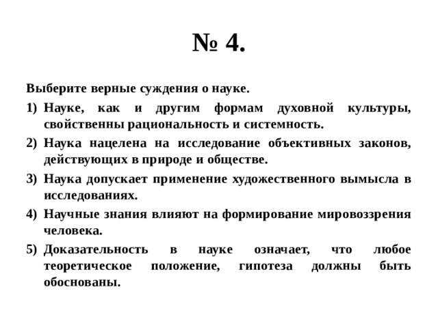 № 4. Выберите верные суждения о науке. Науке, как и другим формам духовной культуры, свойственны рациональность и системность. Наука нацелена на исследование объективных законов, действующих в природе и обществе. Наука допускает применение художественного вымысла в исследованиях. Научные знания влияют на формирование мировоззрения человека. Доказательность в науке означает, что любое теоретическое положение, гипотеза должны быть обоснованы. 