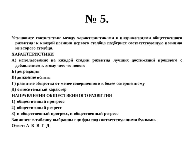 № 5. Установите соответствие между характеристиками и направлениями общественного развития: к каждой позиции первого столбца подберите соответствующую позицию из второго столбца. ХАРАКТЕРИСТИКИ А) использование на каждой стадии развития лучших достижений прошлого с добавлением к этому чего-то нового Б) деградация В) движение вспять Г) развитие общества от менее совершенного к более совершенному Д) относительный характер НАПРАВЛЕНИЯ ОБЩЕСТВЕННОГО РАЗВИТИЯ общественный прогресс общественный регресс и общественный прогресс, и общественный регресс Запишите в таблицу выбранные цифры под соответствующими буквами. Ответ: А Б В Г Д 