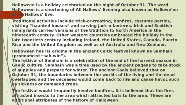 Halloween is a holiday celebrated on the night of October 31. The word Halloween is a shortening of All Hallows’ Evening also known as Hallowe’en or All Hallows’ Eve. Traditional activities include trick-or-treating, bonfires, costume parties, visiting “haunted houses” and carving jack-o-lanterns. Irish and Scottish immigrants carried versions of the tradition to North America in the nineteenth century. Other western countries embraced the holiday in the late twentieth century including Ireland, the United States, Canada, Puerto Rico and the United Kingdom as well as of Australia and New Zealand. Halloween has its origins in the ancient Celtic festival known as Samhain (pronounced “sah-win”).  The festival of Samhain is a celebration of the end of the harvest season in Gaelic culture. Samhain was a time used by the ancient pagans to take stock of supplies and prepare for winter. The ancient Gaels believed that on October 31, the boundaries between the worlds of the living and the dead overlapped and the deceased would come back to life and cause havoc such as sickness or damaged crops. The festival would frequently involve bonfires. It is believed that the fires attracted insects to the area which attracted bats to the area. These are additional attributes of the history of Halloween. 