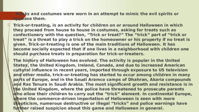 . Masks and costumes were worn in an attempt to mimic the evil spirits or appease them. Trick-or-treating, is an activity for children on or around Halloween in which they proceed from house to house in costumes, asking for treats such as confectionery with the question, “Trick or treat?” The “trick” part of “trick or treat” is a threat to play a trick on the homeowner or his property if no treat is given. Trick-or-treating is one of the main traditions of Halloween. It has become socially expected that if one lives in a neighborhood with children one should purchase treats in preparation for trick-or-treaters. The history of Halloween has evolved. The activity is popular in the United States, the United Kingdom, Ireland, Canada, and due to increased American cultural influence in recent years, imported through exposure to US television and other media, trick-or-treating has started to occur among children in many parts of Europe, and in the Saudi Aramco camps of Dhahran, Akaria compounds and Ras Tanura in Saudi Arabia. The most significant growth and resistance is in the United Kingdom, where the police have threatened to prosecute parents who allow their children to carry out the “trick” element. In continental Europe, where the commerce-driven importation of Halloween is seen with more skepticism, numerous destructive or illegal “tricks” and police warnings have further raised suspicion about this game and Halloween in general. 