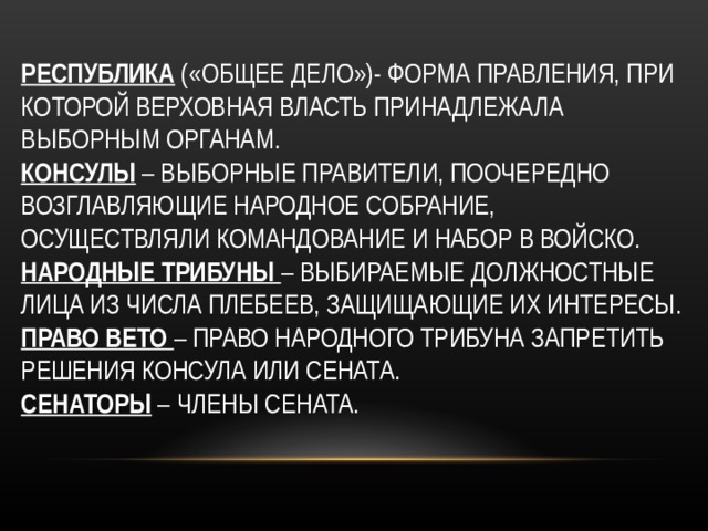 РЕСПУБЛИКА («ОБЩЕЕ ДЕЛО»)- ФОРМА ПРАВЛЕНИЯ, ПРИ КОТОРОЙ ВЕРХОВНАЯ ВЛАСТЬ ПРИНАДЛЕЖАЛА ВЫБОРНЫМ ОРГАНАМ.  КОНСУЛЫ – ВЫБОРНЫЕ ПРАВИТЕЛИ, ПООЧЕРЕДНО ВОЗГЛАВЛЯЮЩИЕ НАРОДНОЕ СОБРАНИЕ, ОСУЩЕСТВЛЯЛИ КОМАНДОВАНИЕ И НАБОР В ВОЙСКО.  НАРОДНЫЕ ТРИБУНЫ – ВЫБИРАЕМЫЕ ДОЛЖНОСТНЫЕ ЛИЦА ИЗ ЧИСЛА ПЛЕБЕЕВ, ЗАЩИЩАЮЩИЕ ИХ ИНТЕРЕСЫ.  ПРАВО ВЕТО – ПРАВО НАРОДНОГО ТРИБУНА ЗАПРЕТИТЬ РЕШЕНИЯ КОНСУЛА ИЛИ СЕНАТА.  СЕНАТОРЫ – ЧЛЕНЫ СЕНАТА.   