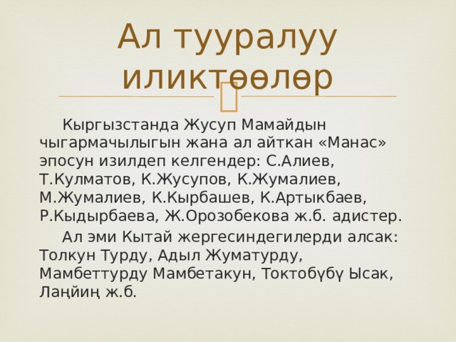 Ал тууралуу иликтөөлөр  Кыргызстанда Жусуп Мамайдын чыгармачылыгын жана ал айткан «Манас» эпосун изилдеп келгендер: С.Алиев, Т.Кулматов, К.Жусупов, К.Жумалиев, М.Жумалиев, К.Кырбашев, К.Артыкбаев, Р.Кыдырбаева, Ж.Орозобекова ж.б. адистер.  Ал эми Кытай жергесиндегилерди алсак: Толкун Турду, Адыл Жуматурду, Мамбеттурду Мамбетакун, Токтобүбү Ысак, Лаңйиң ж.б. 