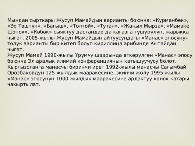 Мындан сырткары Жусуп Мамайдын варианты боюнча: «Курманбек», «Эр Төштүк», «Багыш», «Толтой», «Тутан», «Жаңыл Мырза», «Мамаке Шопок», «Көбөк» сыяктуу дастандар да кагазга түшүрүлүп, жарыкка чыгат. 2005-жылы Жусуп Мамайдын айтуусундагы «Манас» эпосунун толук варианты бир китеп болуп кириллица арибинде Кытайдан чыгат. Жусуп Мамай 1990-жылы Үрүмчү шаарында өткөрүлгөн «Манас» эпосу боюнча Эл аралык илимий конференциянын катышуучусу болот. Кыргызстанга манасчы биринчи ирет 1992-жылы манасчы Сагымбай Орозбаковдун 125 жылдык мааракесине, экинчи жолу 1995-жылы «Манас» эпосунун 1000 жылдык мааракесине ардактуу конок катары чакыртылат. 