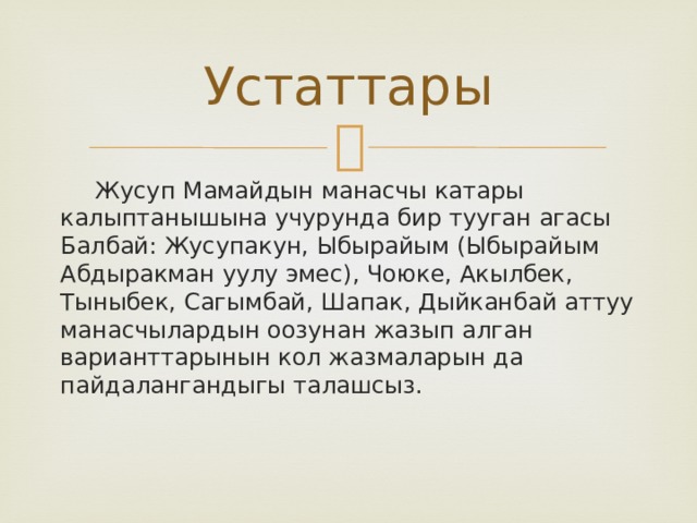 Устаттары  Жусуп Мамайдын манасчы катары калыптанышына учурунда бир тууган агасы Балбай: Жусупакун, Ыбырайым (Ыбырайым Абдыракман уулу эмес), Чоюке, Акылбек, Тыныбек, Сагымбай, Шапак, Дыйканбай аттуу манасчылардын оозунан жазып алган варианттарынын кол жазмаларын да пайдалангандыгы талашсыз. 