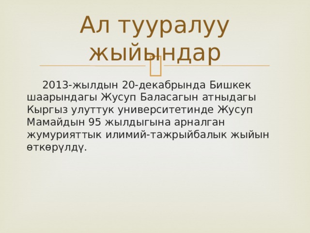 Ал тууралуу жыйындар  2013-жылдын 20-декабрында Бишкек шаарындагы Жусуп Баласагын атныдагы Кыргыз улуттук университетинде Жусуп Мамайдын 95 жылдыгына арналган жумурияттык илимий-тажрыйбалык жыйын өткөрүлдү. 