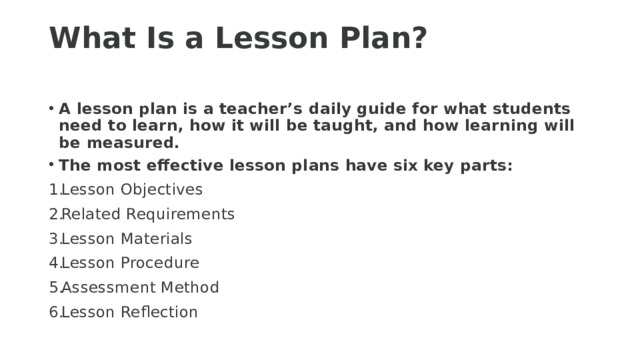 What Is a Lesson Plan?   A lesson plan is a teacher’s daily guide for what students need to learn, how it will be taught, and how learning will be measured. The most effective lesson plans have six key parts: Lesson Objectives Related Requirements Lesson Materials Lesson Procedure Assessment Method Lesson Reflection 