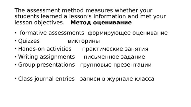 The assessment method measures whether your students learned a lesson’s information and met your lesson objectives. Метод оценивание  formative assessments формирующее оценивание Quizzes викторины Hands-on activities практические занятия Writing assignments письменное задание Group presentations групповые презентации Class journal entries записи в журнале класса 