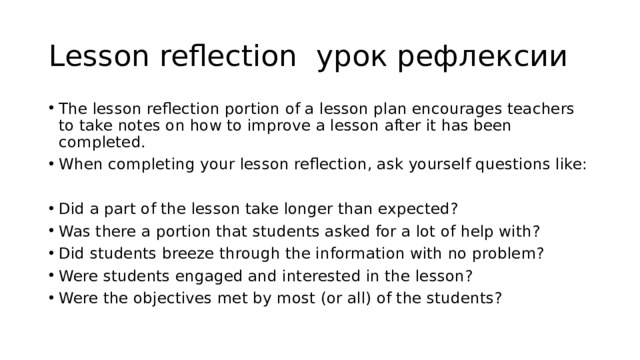 Lesson reflection урок рефлексии The lesson reflection portion of a lesson plan encourages teachers to take notes on how to improve a lesson after it has been completed. When completing your lesson reflection, ask yourself questions like: Did a part of the lesson take longer than expected? Was there a portion that students asked for a lot of help with? Did students breeze through the information with no problem? Were students engaged and interested in the lesson? Were the objectives met by most (or all) of the students? 