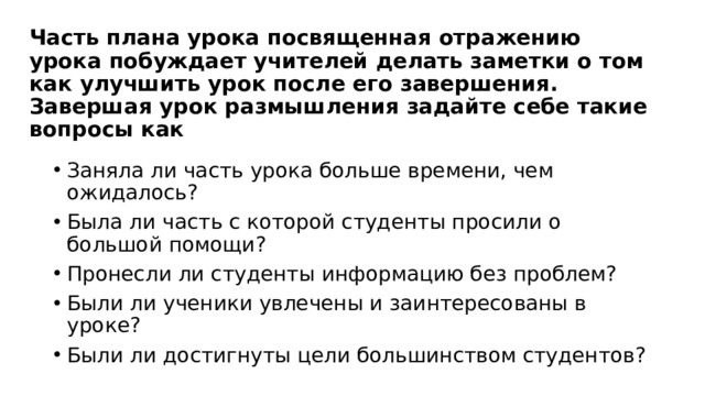 Часть плана урока посвященная отражению урока побуждает учителей делать заметки о том как улучшить урок после его завершения. Завершая урок размышления задайте себе такие вопросы как Заняла ли часть урока больше времени, чем ожидалось? Была ли часть с которой студенты просили о большой помощи? Пронесли ли студенты информацию без проблем? Были ли ученики увлечены и заинтересованы в уроке? Были ли достигнуты цели большинством студентов? 