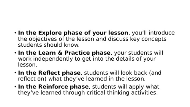 In the Explore phase of your lesson , you’ll introduce the objectives of the lesson and discuss key concepts students should know. In the Learn & Practice phase , your students will work independently to get into the details of your lesson. In the Reflect phase , students will look back (and reflect on) what they’ve learned in the lesson. In the Reinforce phase , students will apply what they’ve learned through critical thinking activities. 