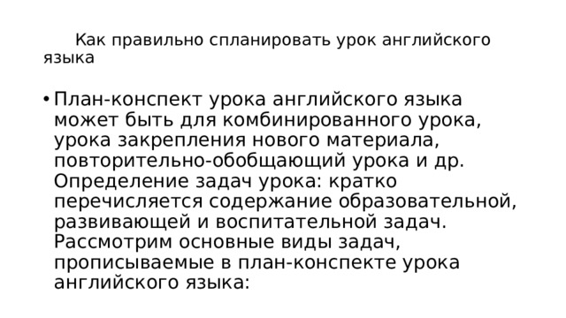  Как правильно спланировать урок английского языка План-конспект урока английского языка может быть для комбинированного урока, урока закрепления нового материала, повторительно-обобщающий урока и др. Определение задач урока: кратко перечисляется содержание образовательной, развивающей и воспитательной задач. Рассмотрим основные виды задач, прописываемые в план-конспекте урока английского языка:   