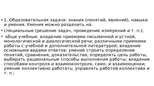 1. Образовательная задача: знания (понятий, явлений), навыки и умения. Умения можно разделить на: специальные (решение задач, проведение измерений и т. п.);  обще учебные: владение приемами письменной и устной, монологической и диалогической речи; различными приемами работы с учебной и дополнительной литературой; владение основными видами ответов; умение строить определение понятий, сравнения, доказательства, определять цель работы, выбирать рациональные способы выполнения работы; владение способами контроля и взаимоконтроля, само- и взаимооценки; умение коллективно работать; управлять работой коллектива и т. п.;    