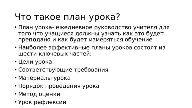 Что такое план урока? План урока- ежедневное руководство учителя для того что учащиеся должны узнать как это будет преп о дано и как будет измеряться обучение Наиболее эффективные планы уроков состоят из шести ключевых частей: Цели урока Соответствующие требования Материалы урока Порядок проведения урока Метод оценки Урок рефлексии 
