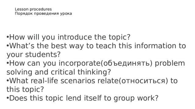 Lesson procedures  Порядок проведения урока    How will you introduce the topic? What’s the best way to teach this information to your students? How can you incorporate(объединять) problem solving and critical thinking? What real-life scenarios relate(относиться) to this topic? Does this topic lend itself to group work?  