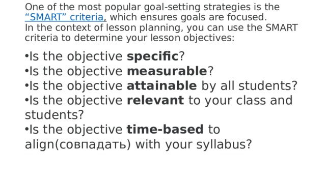 One of the most popular goal-setting strategies is the  “SMART” criteria ,  which ensures goals are focused.  In the context of lesson planning, you can use the SMART criteria to determine your lesson objectives:   Is the objective  specific ? Is the objective  measurable ? Is the objective  attainable  by all students? Is the objective  relevant  to your class and students? Is the objective  time-based  to align(совпадать) with your syllabus?   