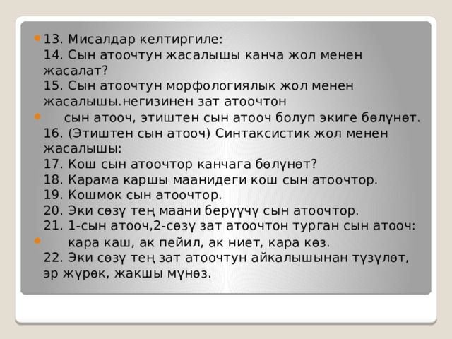 13. Мисалдар келтиргиле:  14. Сын атоочтун жасалышы канча жол менен жасалат?  15. Сын атоочтун морфологиялык жол менен жасалышы.негизинен зат атоочтон  сын атооч, этиштен сын атооч болуп экиге бөлүнөт.  16. (Этиштен сын атооч) Синтаксистик жол менен жасалышы:  17. Кош сын атоочтор канчага бөлүнөт?  18. Карама каршы маанидеги кош сын атоочтор.  19. Кошмок сын атоочтор.  20. Эки сөзү тең маани берүүчү сын атоочтор.  21. 1-сын атооч,2-сөзү зат атоочтон турган сын атооч:  кара каш, ак пейил, ак ниет, кара көз.  22. Эки сөзү тең зат атоочтун айкалышынан түзүлөт, эр жүрөк, жакшы мүнөз. 