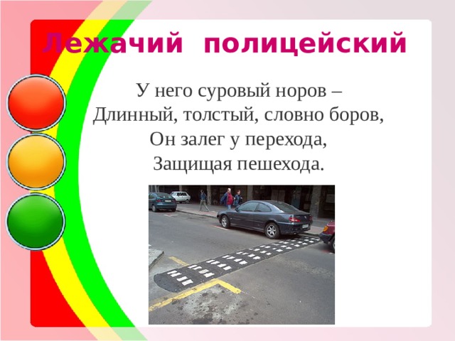 Лежачий полицейский У него суровый норов – Длинный, толстый, словно боров, Он залег у перехода, Защищая пешехода. 