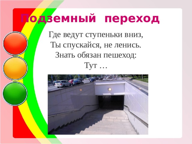 Подземный переход Где ведут ступеньки вниз, Ты спускайся, не ленись. Знать обязан пешеход: Тут … 