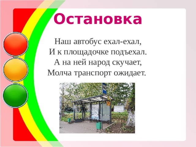 Остановка Наш автобус ехал-ехал, И к площадочке подъехал. А на ней народ скучает, Молча транспорт ожидает. 