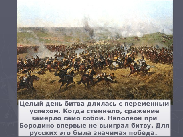 Целый день битва длилась с переменным успехом. Когда стемнело, сражение замерло само собой. Наполеон при Бородино впервые не выиграл битву. Для русских это была значимая победа.