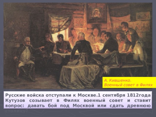 А. Кившенко. Военный совет в Филях Русские войска отступали к Москве.1 сентября 1812года Кутузов созывает в Филях военный совет и ставит вопрос: давать бой под Москвой или сдать древнюю столицу?