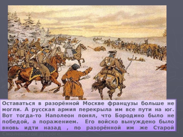 Оставаться в разорённой Москве французы больше не могли. А русская армия перекрыла им все пути на юг. Вот тогда-то Наполеон понял, что Бородино было не победой, а поражением. Его войско вынуждено было вновь идти назад , по разорённой им же Старой Смоленской дороге.