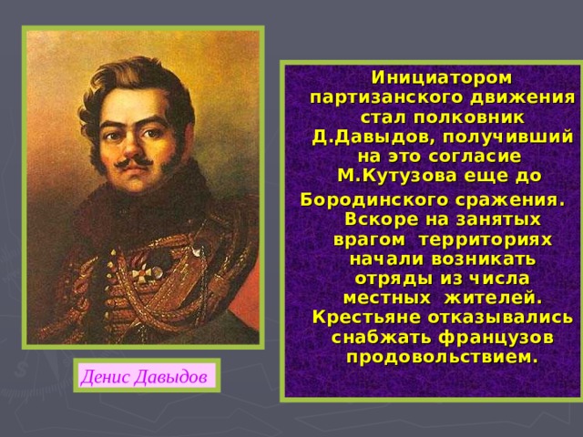 Инициатором партизанского движения стал полковник Д.Давыдов, получивший на это согласие М.Кутузова еще до Бородинского сражения. Вскоре на занятых врагом территориях начали возникать отряды из числа местных жителей. Крестьяне отказывались снабжать французов продовольствием. Денис Давыдов