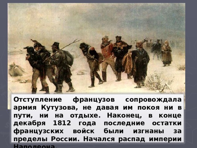 Отступление французов сопровождала армия Кутузова, не давая им покоя ни в пути, ни на отдыхе. Наконец, в конце декабря 1812 года последние остатки французских войск были изгнаны за пределы России. Начался распад империи Наполеона.