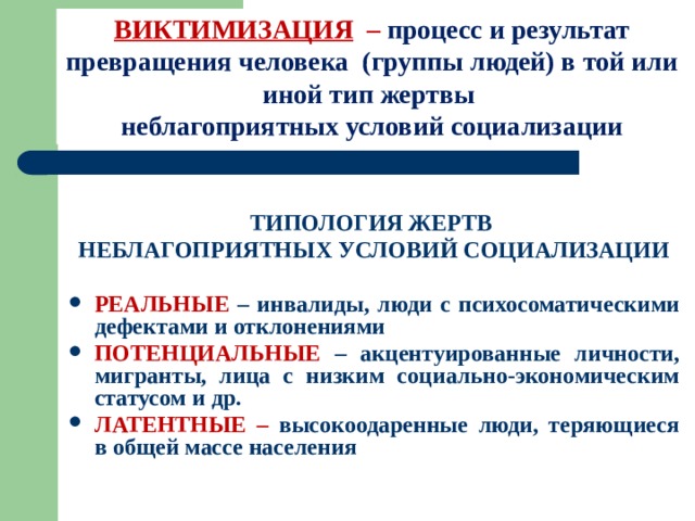 ВИКТИМИЗАЦИЯ – процесс и результат превращения человека (группы людей) в той или иной тип жертвы  неблагоприятных условий социализации  ТИПОЛОГИЯ ЖЕРТВ НЕБЛАГОПРИЯТНЫХ УСЛОВИЙ СОЦИАЛИЗАЦИИ  РЕАЛЬНЫЕ – инвалиды, люди с психосоматическими дефектами и отклонениями ПОТЕНЦИАЛЬНЫЕ – акцентуированные личности, мигранты, лица с низким социально-экономическим статусом и др. ЛАТЕНТНЫЕ – высокоодаренные люди, теряющиеся в общей массе населения 