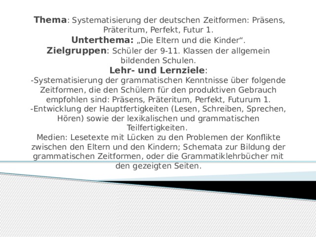  Thema : Systematisierung der deutschen Zeitformen: Präsens, Präteritum, Perfekt, Futur 1.  Unterthema: „Die Eltern und die Kinder“.  Zielgruppen : Schüler der 9-11. Klassen der allgemein bildenden Schulen.  Lehr- und Lernziele :  -Systematisierung der grammatischen Kenntnisse über folgende Zeitformen, die den Schülern für den produktiven Gebrauch empfohlen sind: Präsens, Präteritum, Perfekt, Futurum 1.  -Entwicklung der Hauptfertigkeiten (Lesen, Schreiben, Sprechen, Hören) sowie der lexikalischen und grammatischen Teilfertigkeiten.  Medien: Lesetexte mit Lücken zu den Problemen der Konflikte zwischen den Eltern und den Kindern; Schemata zur Bildung der grammatischen Zeitformen, oder die Grammatiklehrbücher mit den gezeigten Seiten.     