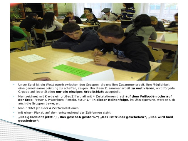 Unser Spiel ist ein Wettbewerb zwischen den Gruppen, die uns ihre Zusammenarbeit, ihre Möglichkeit eine gemeinsame Leistung zu schaffen, zeigen. Um diese Zusammenarbeit zu motivieren , wird für jede Gruppe auf jeder Station nur ein einziges Arbeitsblatt ausgeteilt. Man zeichnet mit Kreide ein großes Zifferblatt mit 4 Zeitstationen drauf auf dem Fußboden oder auf der Erde : Präsens, Präteritum, Perfekt, Futur 1,-- in dieser Reihenfolge , im Uhrzeigersinn, werden sich auch die Gruppen bewegen. Man richtet jede der 4 Zeitformstationen mit einem Plakat, auf dem entsprechend der Zeitformen steht: „ Das geschieht jetzt.“; „Das geschah gestern.“; „Das ist früher geschehen“, „Das wird bald geschehen“;  1 