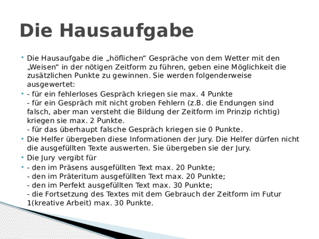 Die Hausaufgabe Die Hausaufgabe die „höflichen“ Gespräche von dem Wetter mit den „Weisen“ in der nötigen Zeitform zu führen, geben eine Möglichkeit die zusätzlichen Punkte zu gewinnen. Sie werden folgenderweise ausgewertet: - für ein fehlerloses Gespräch kriegen sie max. 4 Punkte  - für ein Gespräch mit nicht groben Fehlern (z.B. die Endungen sind falsch, aber man versteht die Bildung der Zeitform im Prinzip richtig) kriegen sie max. 2 Punkte.  - für das überhaupt falsche Gespräch kriegen sie 0 Punkte. Die Helfer übergeben diese Informationen der Jury. Die Helfer dürfen nicht die ausgefüllten Texte auswerten. Sie übergeben sie der Jury. Die Jury vergibt für - den im Präsens ausgefüllten Text max. 20 Punkte;  - den im Präteritum ausgefüllten Text max. 20 Punkte;  - den im Perfekt ausgefüllten Text max. 30 Punkte;  - die Fortsetzung des Textes mit dem Gebrauch der Zeitform im Futur 1(kreative Arbeit) max. 30 Punkte. Die Hausaufgabe die „höflichen“ Gespräche von dem Wetter mit den „Weisen“ in der nötigen Zeitform zu führen, geben eine Möglichkeit die zusätzlichen Punkte zu gewinnen. Sie werden folgenderweise ausgewertet: - für ein fehlerloses Gespräch kriegen sie max. 4 Punkte  - für ein Gespräch mit nicht groben Fehlern (z.B. die Endungen sind falsch, aber man versteht die Bildung der Zeitform im Prinzip richtig) kriegen sie max. 2 Punkte.  - für das überhaupt falsche Gespräch kriegen sie 0 Punkte. Die Helfer übergeben diese Informationen der Jury. Die Helfer dürfen nicht die ausgefüllten Texte auswerten. Sie übergeben sie der Jury. Die Jury vergibt für - den im Präsens ausgefüllten Text max. 20 Punkte;  - den im Präteritum ausgefüllten Text max. 20 Punkte;  - den im Perfekt ausgefüllten Text max. 30 Punkte;  - die Fortsetzung des Textes mit dem Gebrauch der Zeitform im Futur 1(kreative Arbeit) max. 30 Punkte. 1 