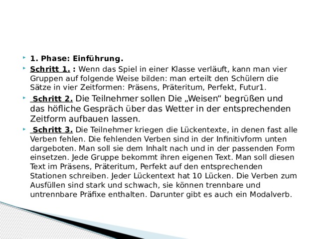 1. Phase: Einführung. Schritt 1. : Wenn das Spiel in einer Klasse verläuft, kann man vier Gruppen auf folgende Weise bilden: man erteilt den Schülern die Sätze in vier Zeitformen: Präsens, Präteritum, Perfekt, Futur1.  Schritt 2.  Die Teilnehmer sollen Die „Weisen“ begrüßen und das höfliche Gespräch über das Wetter in der entsprechenden Zeitform aufbauen lassen.  Schritt 3. Die Teilnehmer kriegen die Lückentexte, in denen fast alle Verben fehlen. Die fehlenden Verben sind in der Infinitivform unten dargeboten. Man soll sie dem Inhalt nach und in der passenden Form einsetzen. Jede Gruppe bekommt ihren eigenen Text. Man soll diesen Text im Präsens, Präteritum, Perfekt auf den entsprechenden Stationen schreiben. Jeder Lückentext hat 10 Lücken. Die Verben zum Ausfüllen sind stark und schwach, sie können trennbare und untrennbare Präfixe enthalten. Darunter gibt es auch ein Modalverb. 